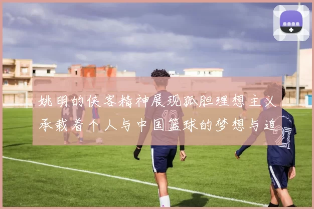 姚明的侠客精神展现孤胆理想主义承载着个人与中国篮球的梦想与追求