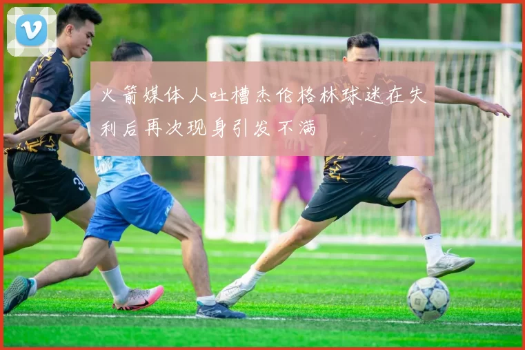 火箭媒体人吐槽杰伦格林球迷在失利后再次现身引发不满