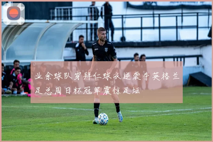 业余球队穿拜仁球衣逆袭夺英格兰足总周日杯冠军震惊足坛