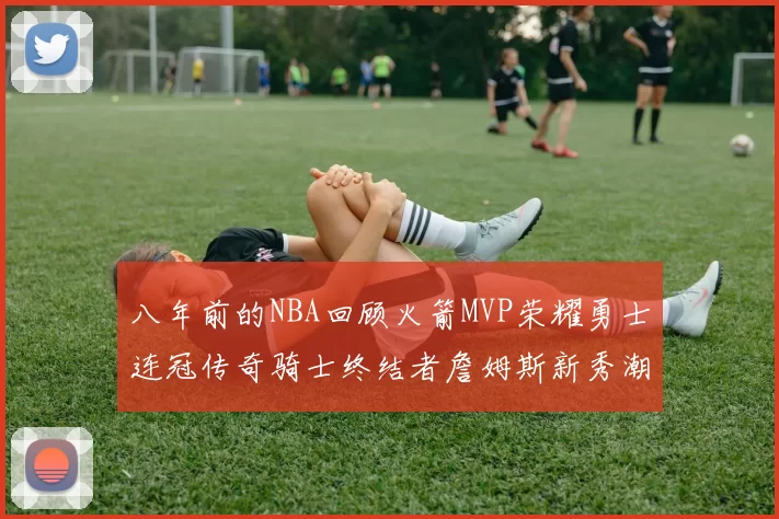 八年前的NBA回顾火箭MVP荣耀勇士连冠传奇骑士终结者詹姆斯新秀潮流涌动