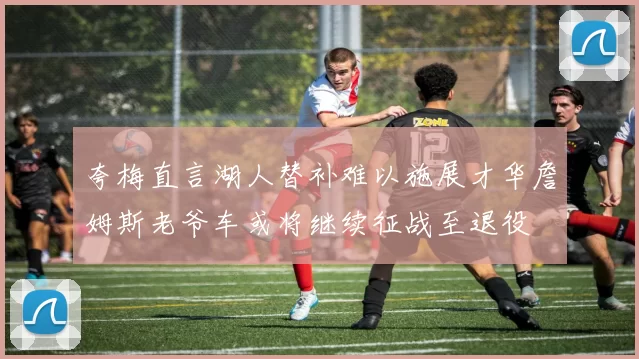 夸梅直言湖人替补难以施展才华詹姆斯老爷车或将继续征战至退役