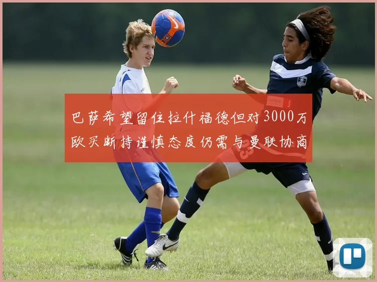 巴萨希望留住拉什福德但对3000万欧买断持谨慎态度仍需与曼联协商