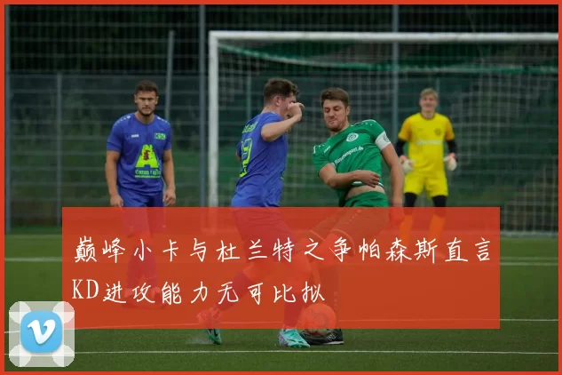 巅峰小卡与杜兰特之争帕森斯直言KD进攻能力无可比拟