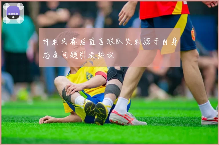 许利民赛后直言球队失利源于自身态度问题引发热议