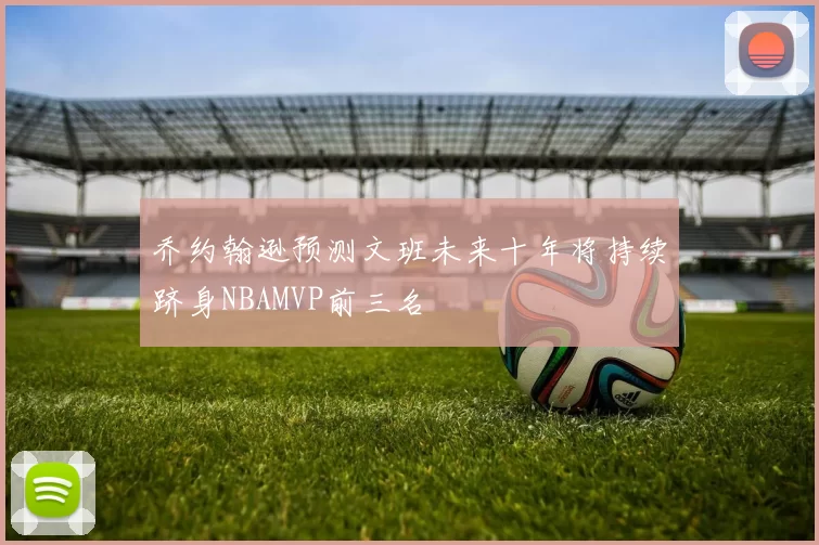 乔约翰逊预测文班未来十年将持续跻身NBAMVP前三名