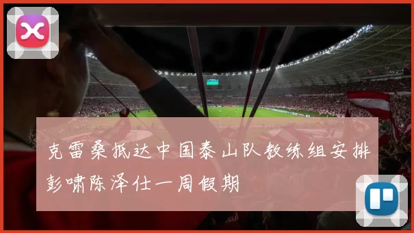 克雷桑抵达中国泰山队教练组安排彭啸陈泽仕一周假期