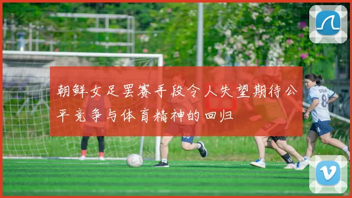 朝鲜女足罢赛手段令人失望期待公平竞争与体育精神的回归