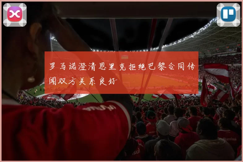罗马诺澄清恩里克拒绝巴黎合同传闻双方关系良好