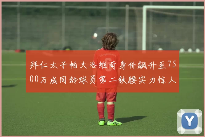 拜仁太子帕夫洛维奇身价飙升至7500万成同龄球员第二铁腰实力惊人