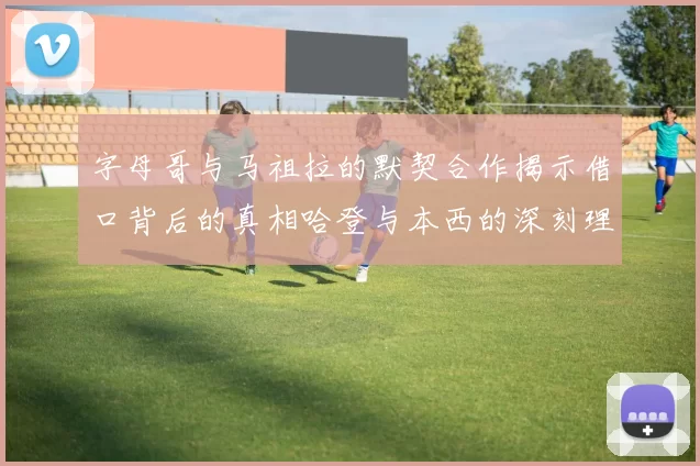 字母哥与马祖拉的默契合作揭示借口背后的真相哈登与本西的深刻理解