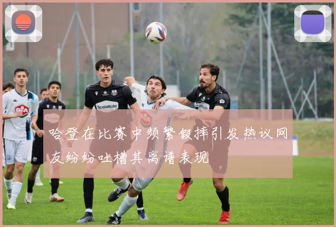 哈登在比赛中频繁假摔引发热议网友纷纷吐槽其离谱表现
