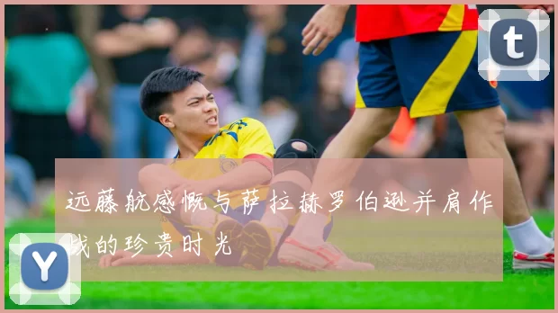 远藤航感慨与萨拉赫罗伯逊并肩作战的珍贵时光