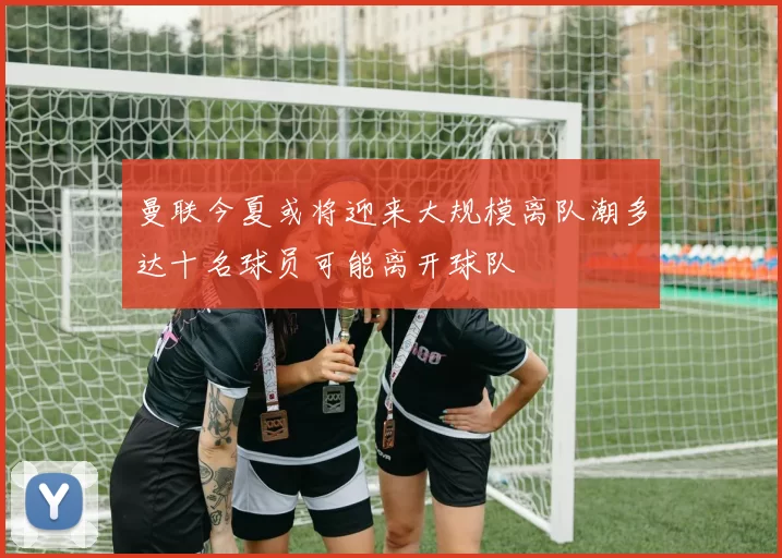 曼联今夏或将迎来大规模离队潮多达十名球员可能离开球队